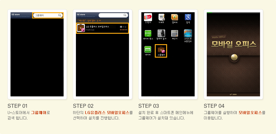 STEP 01. 유플러스 스토어에서 그룹웨어로 검색합니다, STEP 02. 하단의 LG유플러스 모바일오피스를 선택하여 설치를 진행합니다, STEP 03. 설치 완료 후 스마트폰 메인메뉴에 그룹웨어가 설치돼 있습니다, STEP 04. 그룹웨어를 실행하여 모바일오피스를 이용합니다.